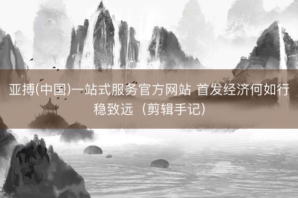 亚搏(中国)一站式服务官方网站 首发经济何如行稳致远（剪辑手记）
