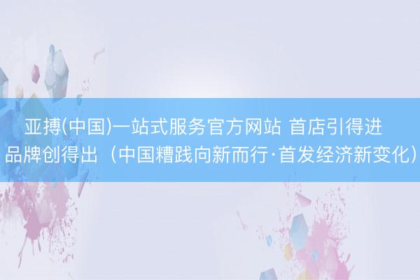 亚搏(中国)一站式服务官方网站 首店引得进  品牌创得出（中国糟践向新而行·首发经济新变化）