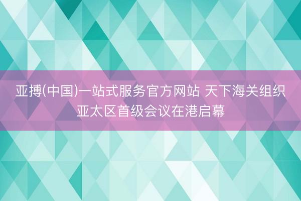 亚搏(中国)一站式服务官方网站 天下海关组织亚太区首级会议在港启幕