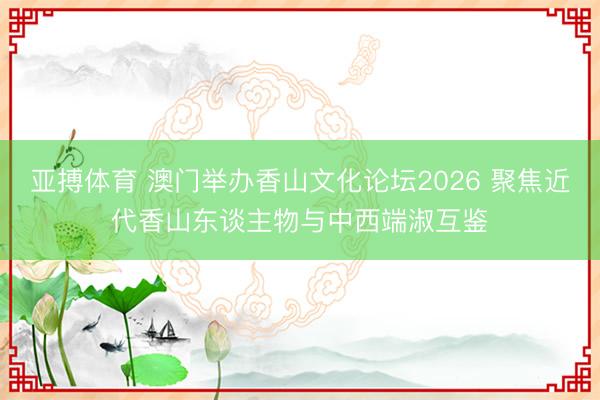 亚搏体育 澳门举办香山文化论坛2026 聚焦近代香山东谈主物与中西端淑互鉴