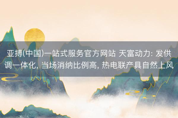 亚搏(中国)一站式服务官方网站 天富动力: 发供调一体化， 当场消纳比例高， 热电联产具自然上风