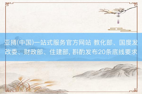 亚搏(中国)一站式服务官方网站 教化部、国度发改委、财政部、住建部， 斟酌发布20条底线要求