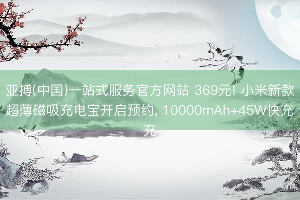 亚搏(中国)一站式服务官方网站 369元! 小米新款超薄磁吸充电宝开启预约， 10000mAh+45W快充