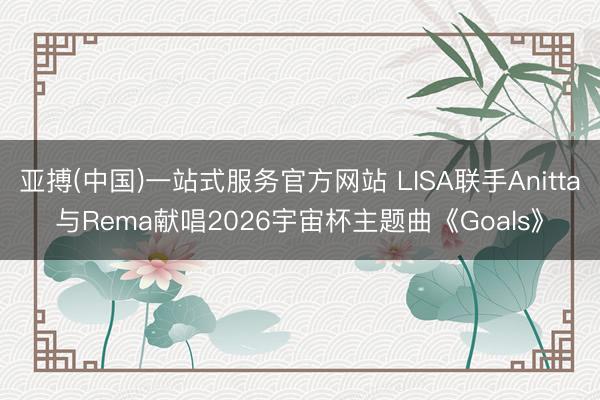 亚搏(中国)一站式服务官方网站 LISA联手Anitta与Rema献唱2026宇宙杯主题曲《Goals》