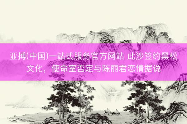 亚搏(中国)一站式服务官方网站 此沙签约黑松文化,使命室否定与陈丽君恋情据说