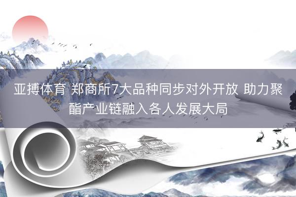 亚搏体育 郑商所7大品种同步对外开放 助力聚酯产业链融入各人发展大局