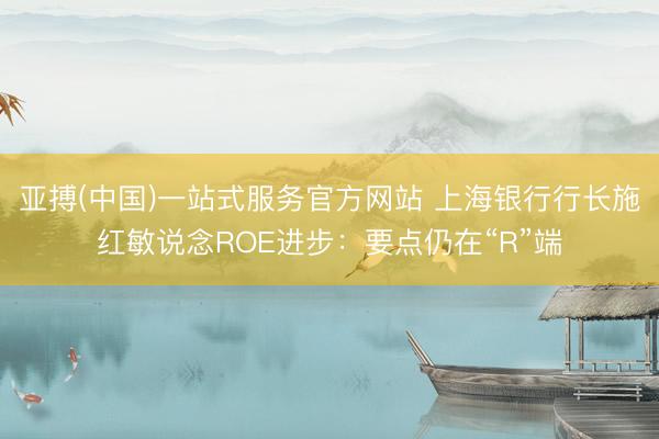 亚搏(中国)一站式服务官方网站 上海银行行长施红敏说念ROE进步：要点仍在“R”端