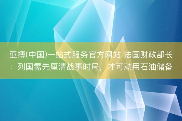 亚搏(中国)一站式服务官方网站 法国财政部长:列国需先厘清战事时局,才可动用石油储备