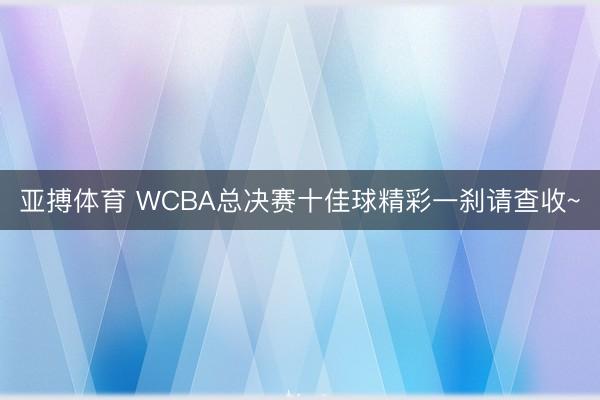 亚搏体育 WCBA总决赛十佳球精彩一刹请查收~