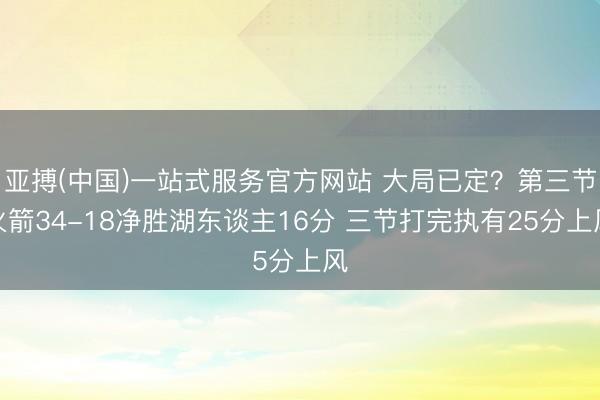 亚搏(中国)一站式服务官方网站 大局已定？第三节火箭34-18净胜湖东谈主16分 三节打完执有25分上风