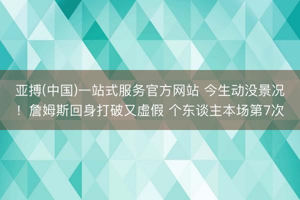 亚搏(中国)一站式服务官方网站 今生动没景况！詹姆斯回身打破又虚假 个东谈主本场第7次
