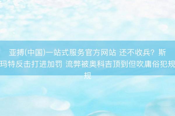 亚搏(中国)一站式服务官方网站 还不收兵？斯玛特反击打进加罚 流弊被奥科吉顶到但吹庸俗犯规
