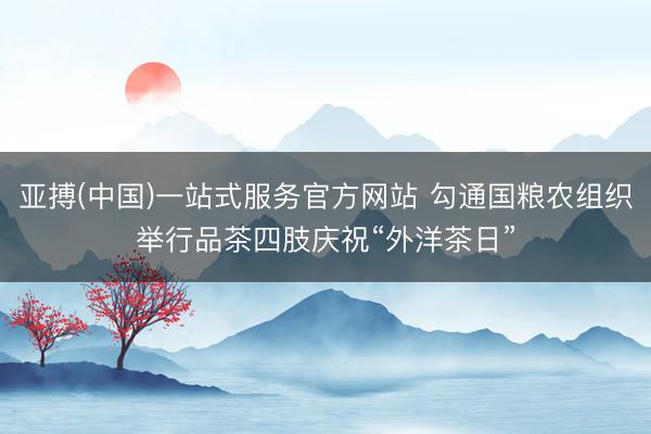 亚搏(中国)一站式服务官方网站 勾通国粮农组织举行品茶四肢庆祝“外洋茶日”