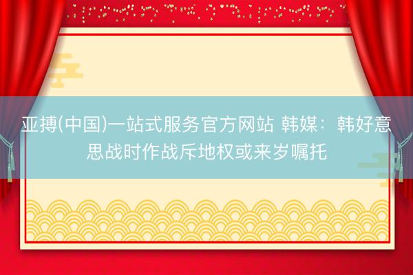 亚搏(中国)一站式服务官方网站 韩媒：韩好意思战时作战斥地权或来岁嘱托