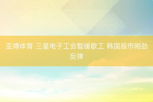 亚搏体育 三星电子工会暂缓歇工 韩国股市刚劲反弹