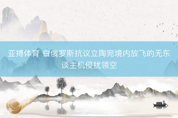 亚搏体育 白俄罗斯抗议立陶宛境内放飞的无东谈主机侵扰领空