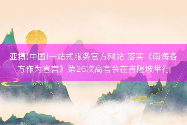亚搏(中国)一站式服务官方网站 落实《南海各方作为宣言》第26次高官会在吉隆坡举行