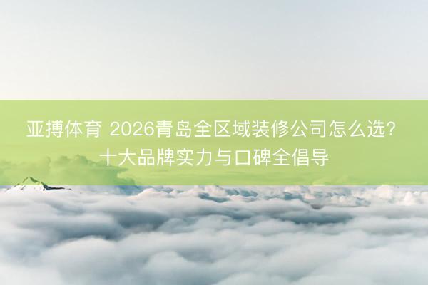 亚搏体育 2026青岛全区域装修公司怎么选? 十大品牌实力与口碑全倡导