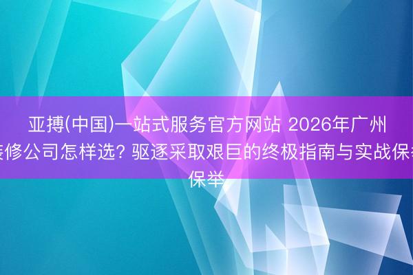 亚搏(中国)一站式服务官方网站 2026年广州装修公司怎样选? 驱逐采取艰巨的终极指南与实战保举