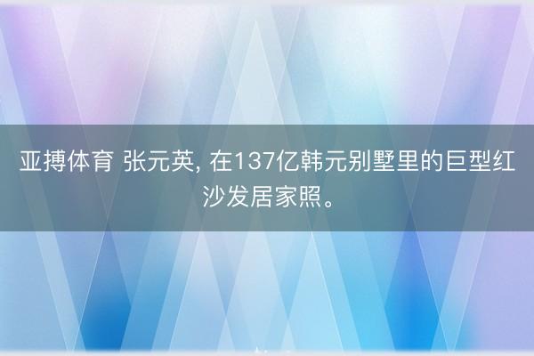 亚搏体育 张元英， 在137亿韩元别墅里的巨型红沙发居家照<a href=