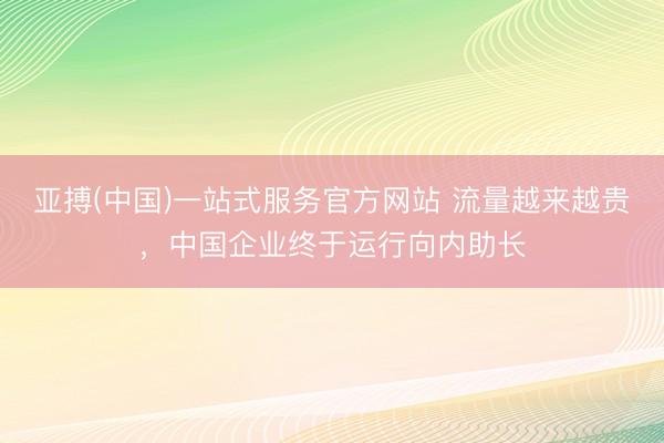亚搏(中国)一站式服务官方网站 流量越来越贵，中国企业终于运行向内助长