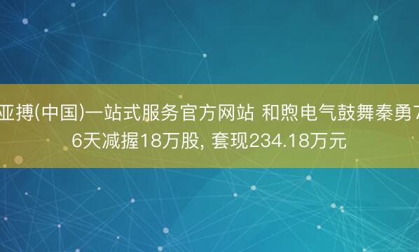 亚搏(中国)一站式服务官方网站 和煦电气鼓舞秦勇76天减握18万股， 套现234.18万元