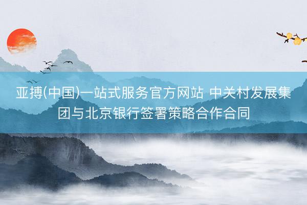 亚搏(中国)一站式服务官方网站 中关村发展集团与北京银行签署策略合作合同