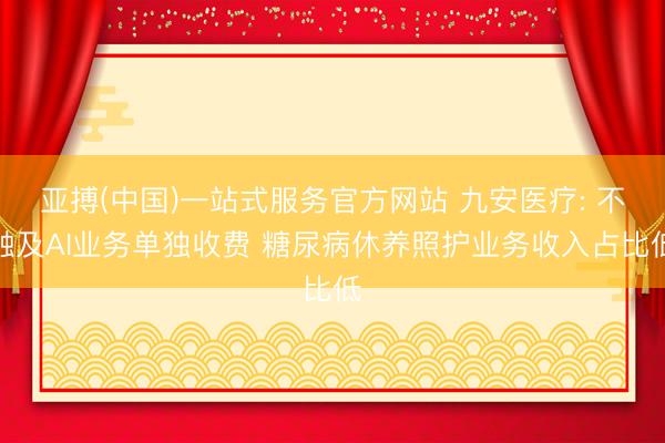 亚搏(中国)一站式服务官方网站 九安医疗: 不触及AI业务单独收费 糖尿病休养照护业务收入占比低