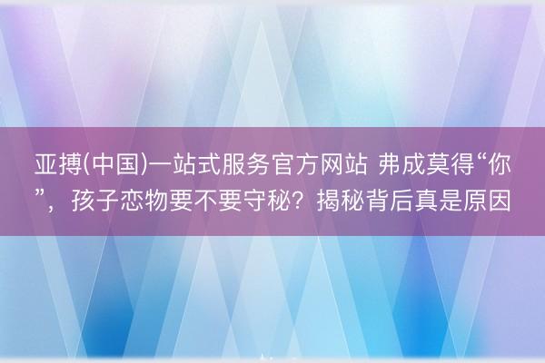 亚搏(中国)一站式服务官方网站 弗成莫得“你”，孩子恋物要不要守秘？揭秘背后真是原因