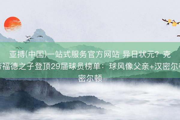 亚搏(中国)一站式服务官方网站 异日状元？克劳福德之子登顶29届球员榜单：球风像父亲+汉密尔顿