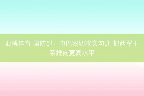 亚搏体育 国防部：中巴密切求实勾通 把两军干系推向更高水平