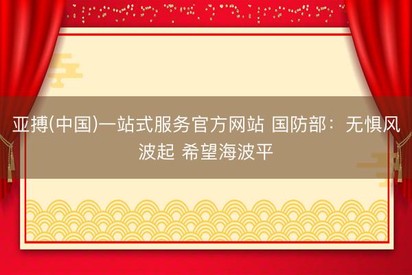 亚搏(中国)一站式服务官方网站 国防部：无惧风波起 希望海波平