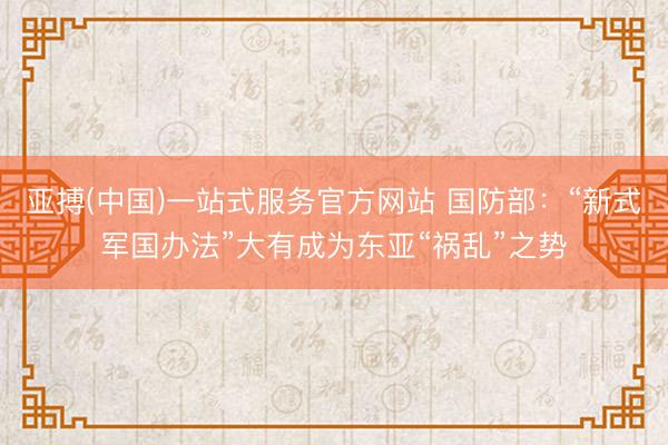 亚搏(中国)一站式服务官方网站 国防部：“新式军国办法”大有成为东亚“祸乱”之势