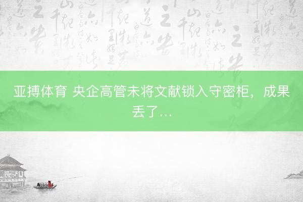 亚搏体育 央企高管未将文献锁入守密柜，成果丢了…