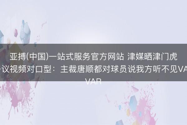 亚搏(中国)一站式服务官方网站 津媒晒津门虎争议视频对口型：主裁唐顺都对球员说我方听不见VAR