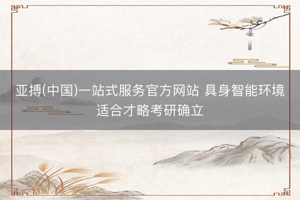 亚搏(中国)一站式服务官方网站 具身智能环境适合才略考研确立