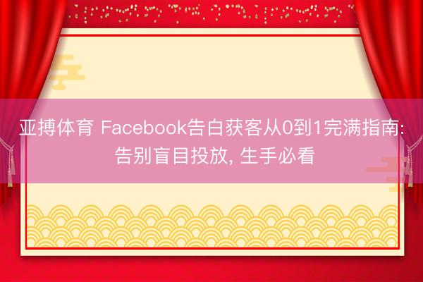 亚搏体育 Facebook告白获客从0到1完满指南: 告别盲目投放， 生手必看