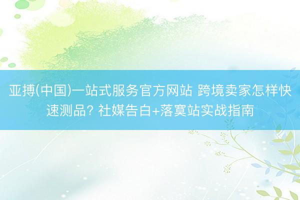 亚搏(中国)一站式服务官方网站 跨境卖家怎样快速测品? 社媒告白+落寞站实战指南