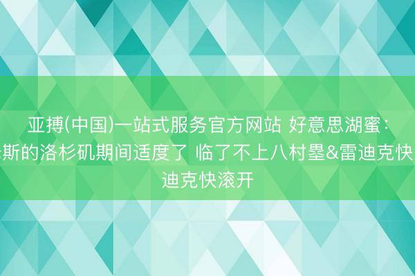 亚搏(中国)一站式服务官方网站 好意思湖蜜：詹姆斯的洛杉矶期间适度了 临了不上八村塁&雷迪克快滚开
