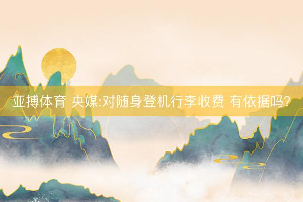 亚搏体育 央媒:对随身登机行李收费 有依据吗？