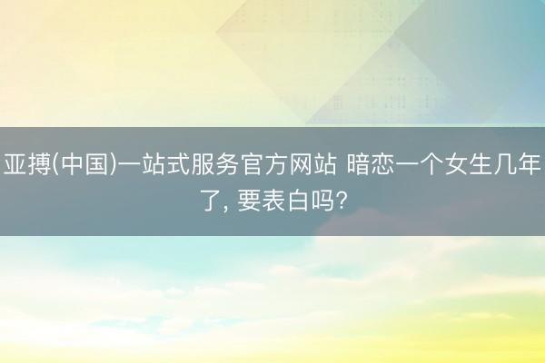 亚搏(中国)一站式服务官方网站 暗恋一个女生几年了, 要表白吗?
