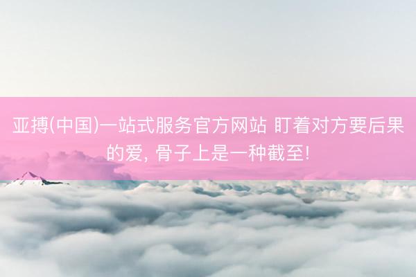 亚搏(中国)一站式服务官方网站 盯着对方要后果的爱, 骨子上是一种截至!