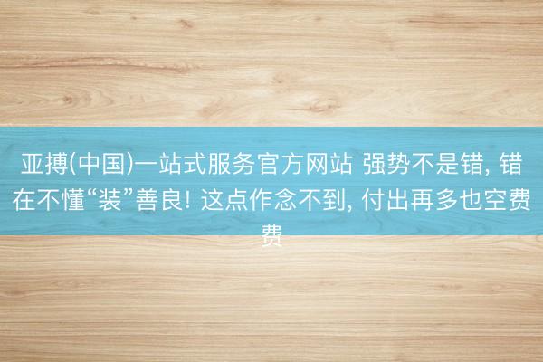 亚搏(中国)一站式服务官方网站 强势不是错， 错在不懂“装”善良! 这点作念不到， 付出再多也空费