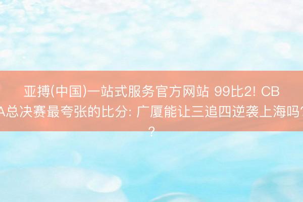 亚搏(中国)一站式服务官方网站 99比2! CBA总决赛最夸张的比分: 广厦能让三追四逆袭上海吗?