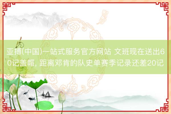 亚搏(中国)一站式服务官方网站 文班现在送出60记盖帽， 距离邓肯的队史单赛季记录还差20记