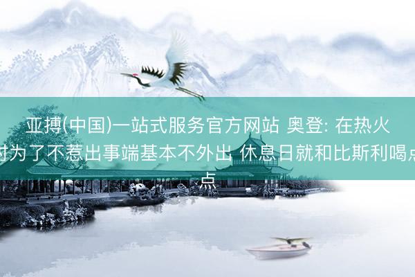 亚搏(中国)一站式服务官方网站 奥登: 在热火时为了不惹出事端基本不外出 休息日就和比斯利喝点