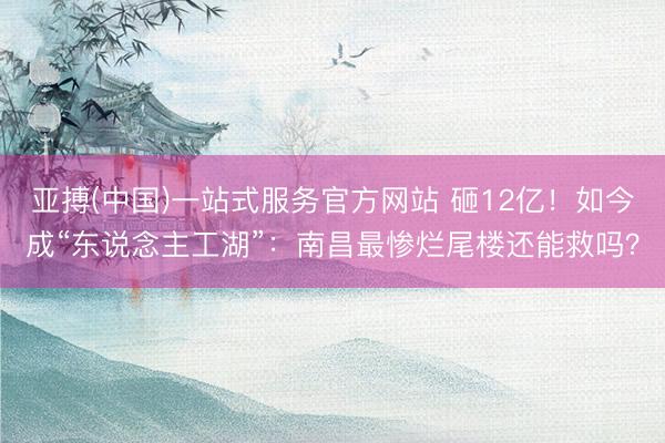 亚搏(中国)一站式服务官方网站 砸12亿！如今成“东说念主工湖”：南昌最惨烂尾楼还能救吗？