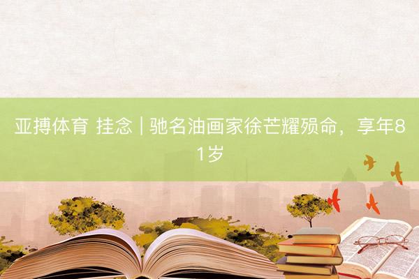 亚搏体育 挂念 | 驰名油画家徐芒耀殒命，享年81岁