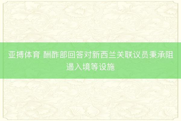 亚搏体育 酬酢部回答对新西兰关联议员秉承阻遏入境等设施