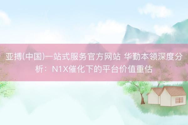 亚搏(中国)一站式服务官方网站 华勤本领深度分析：N1X催化下的平台价值重估